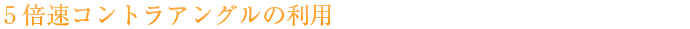 5倍速コントラアングルの利用