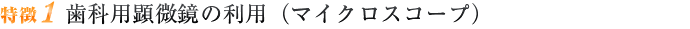 特徴1 歯科用顕微鏡の利用（マイクロスコープ）