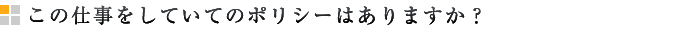 この仕事をしていてのポリシーはありますか？
