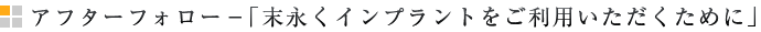 アフターフォロー－「末永くインプラントをご利用いただくために」
