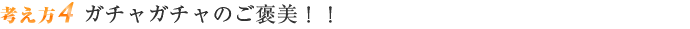 考え方4 ガチャガチャのご褒美！！