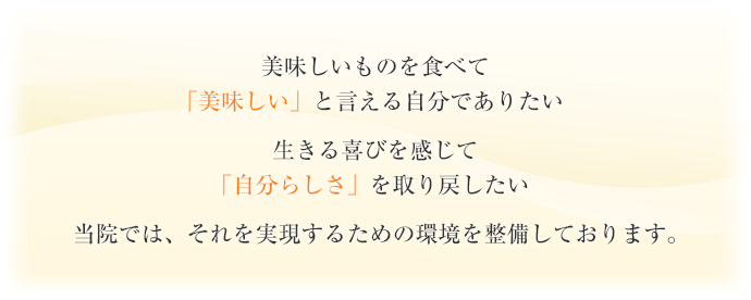 美味しいものを食べて「美味しい」と言える自分でありたい生きる喜びを感じて「自分らしさ」を取り戻したい当院では、それを実現するための環境を整備しております。